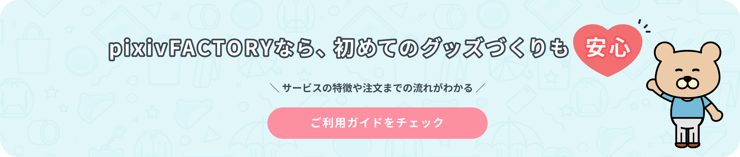 pixivFACTORYなら、初めてのグッズづくりも安心 サービスの特徴や注文までの流れがわかる ご利用ガイドをチェック
