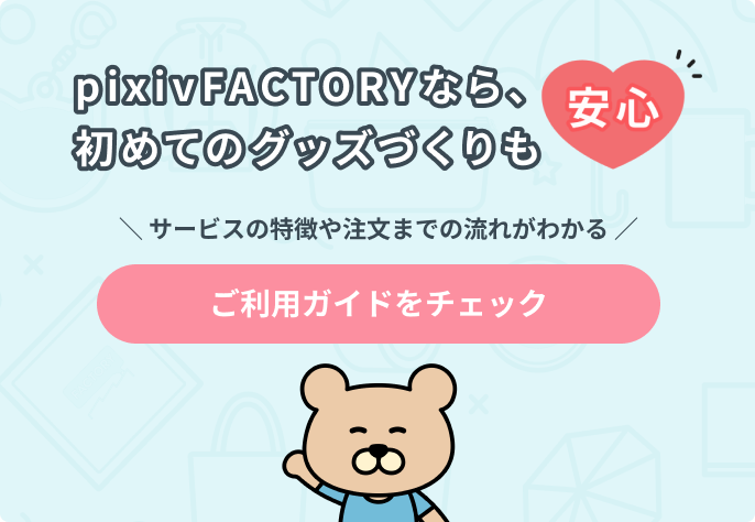 pixivFACTORYなら、初めてのグッズづくりも安心 サービスの特徴や注文までの流れがわかる ご利用ガイドをチェック