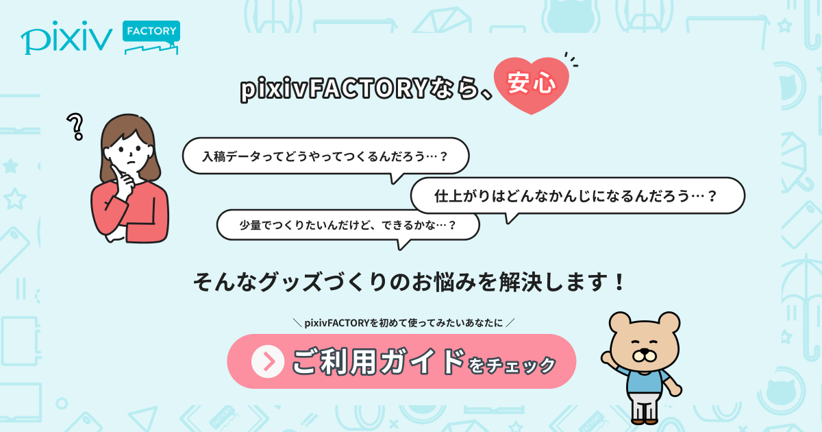 pixivFACTORYなら、安心！ 入稿データってどうつくるんだろう…？ 仕上がりはどんな感じになるんだろう…？ 少量で作りたいんだけど、できるかな…？ そんなグッズづくりのお悩みを解決します！ ご利用ガイドをチェック